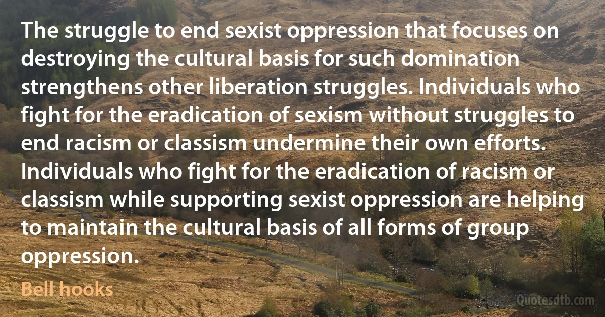 The struggle to end sexist oppression that focuses on destroying the cultural basis for such domination strengthens other liberation struggles. Individuals who fight for the eradication of sexism without struggles to end racism or classism undermine their own efforts. Individuals who fight for the eradication of racism or classism while supporting sexist oppression are helping to maintain the cultural basis of all forms of group oppression. (Bell hooks)