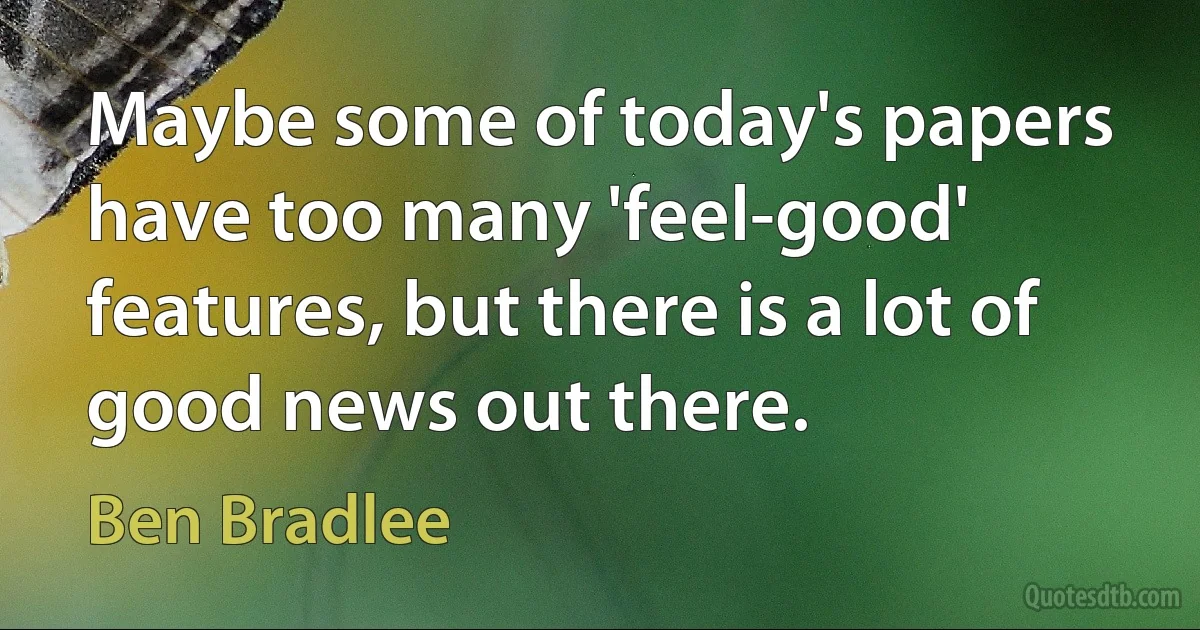 Maybe some of today's papers have too many 'feel-good' features, but there is a lot of good news out there. (Ben Bradlee)