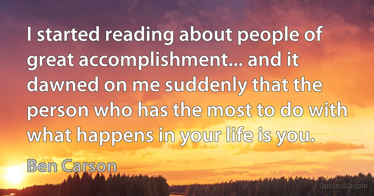 I started reading about people of great accomplishment... and it dawned on me suddenly that the person who has the most to do with what happens in your life is you. (Ben Carson)