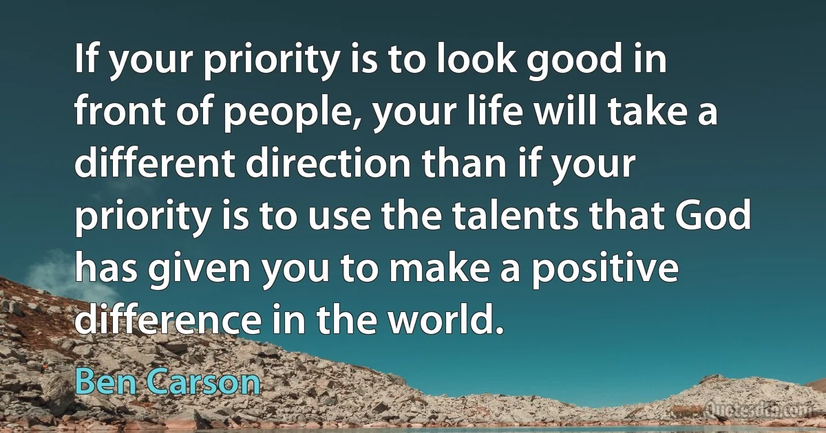 If your priority is to look good in front of people, your life will take a different direction than if your priority is to use the talents that God has given you to make a positive difference in the world. (Ben Carson)