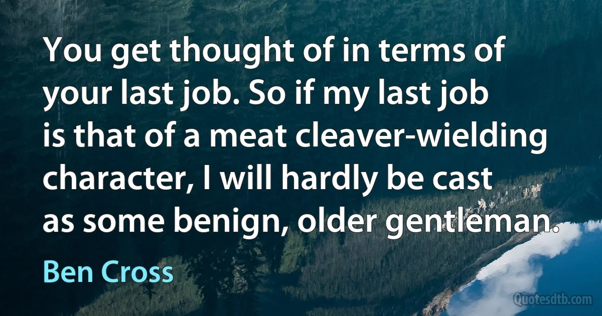 You get thought of in terms of your last job. So if my last job is that of a meat cleaver-wielding character, I will hardly be cast as some benign, older gentleman. (Ben Cross)