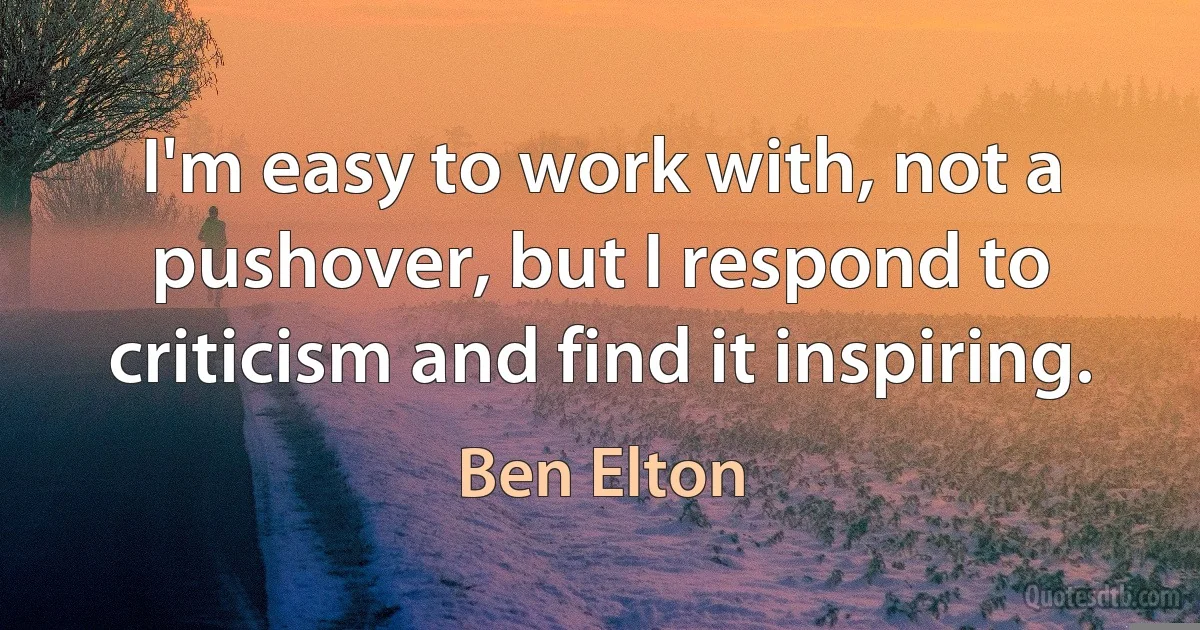 I'm easy to work with, not a pushover, but I respond to criticism and find it inspiring. (Ben Elton)