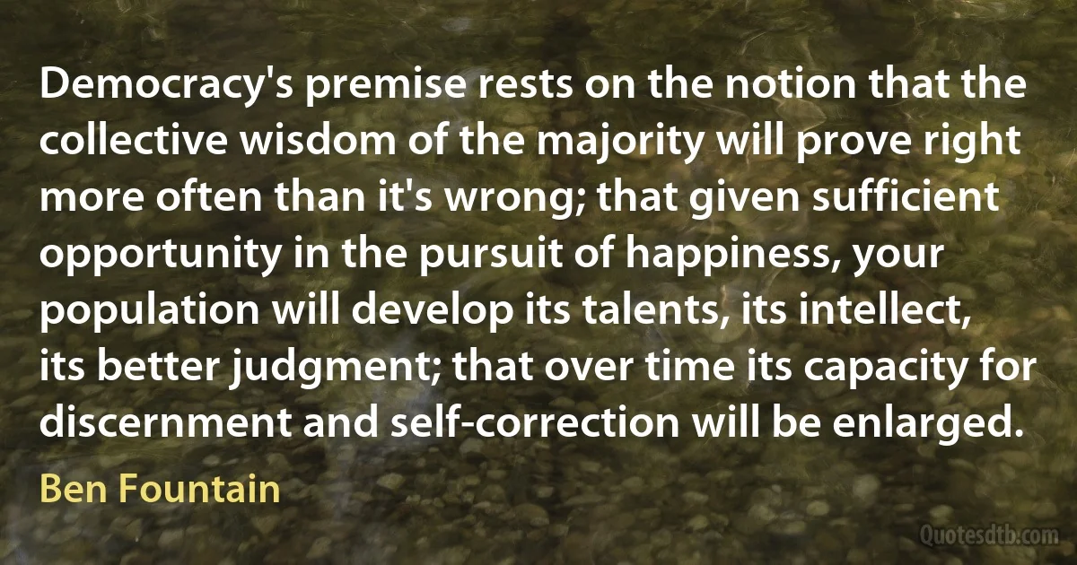 Democracy's premise rests on the notion that the collective wisdom of the majority will prove right more often than it's wrong; that given sufficient opportunity in the pursuit of happiness, your population will develop its talents, its intellect, its better judgment; that over time its capacity for discernment and self-correction will be enlarged. (Ben Fountain)