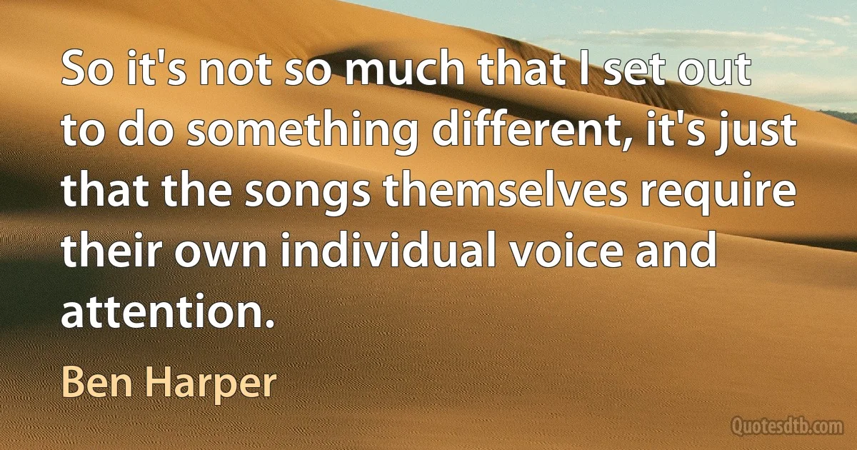 So it's not so much that I set out to do something different, it's just that the songs themselves require their own individual voice and attention. (Ben Harper)