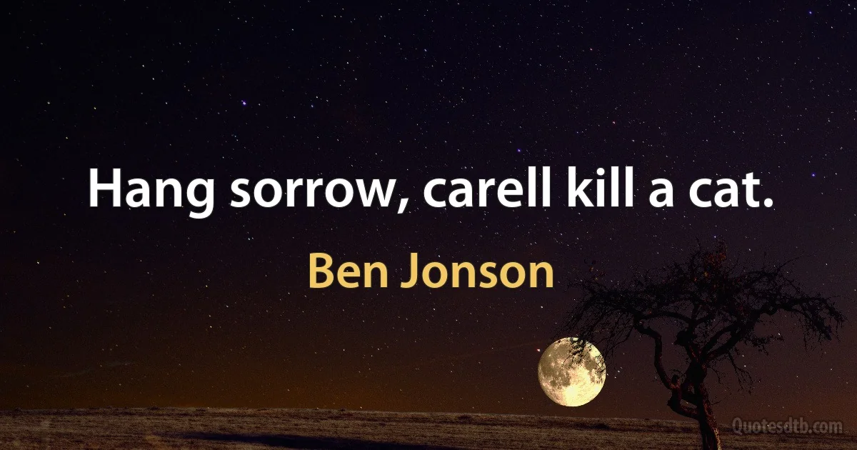 Hang sorrow, carell kill a cat. (Ben Jonson)