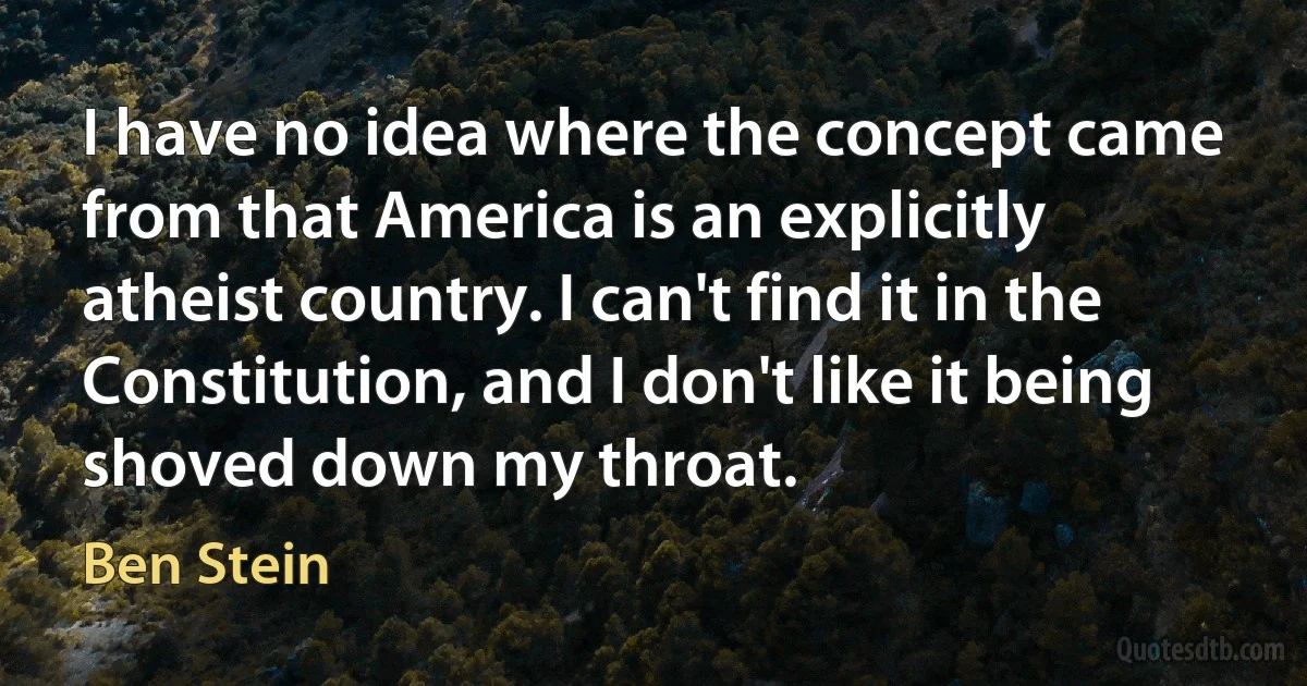 I have no idea where the concept came from that America is an explicitly atheist country. I can't find it in the Constitution, and I don't like it being shoved down my throat. (Ben Stein)