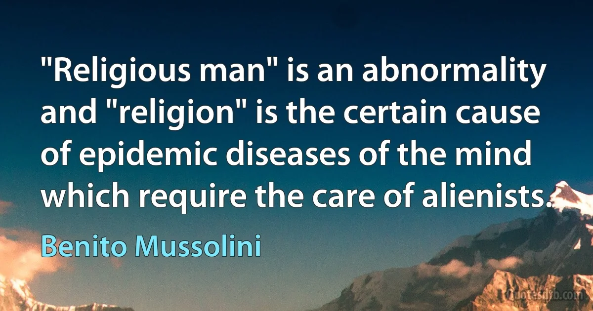 "Religious man" is an abnormality and "religion" is the certain cause of epidemic diseases of the mind which require the care of alienists. (Benito Mussolini)