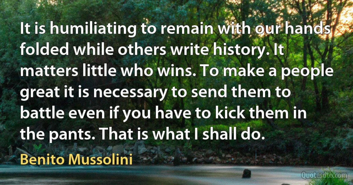 It is humiliating to remain with our hands folded while others write history. It matters little who wins. To make a people great it is necessary to send them to battle even if you have to kick them in the pants. That is what I shall do. (Benito Mussolini)