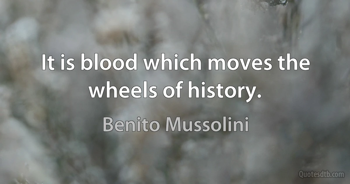 It is blood which moves the wheels of history. (Benito Mussolini)