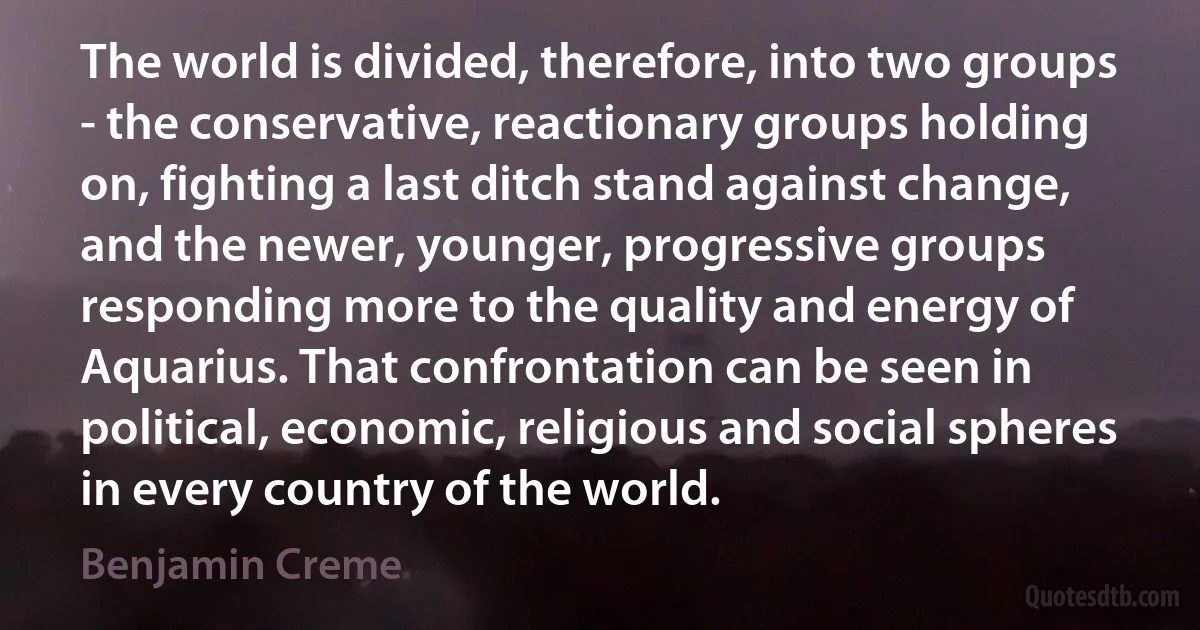 The world is divided, therefore, into two groups - the conservative, reactionary groups holding on, fighting a last ditch stand against change, and the newer, younger, progressive groups responding more to the quality and energy of Aquarius. That confrontation can be seen in political, economic, religious and social spheres in every country of the world. (Benjamin Creme)