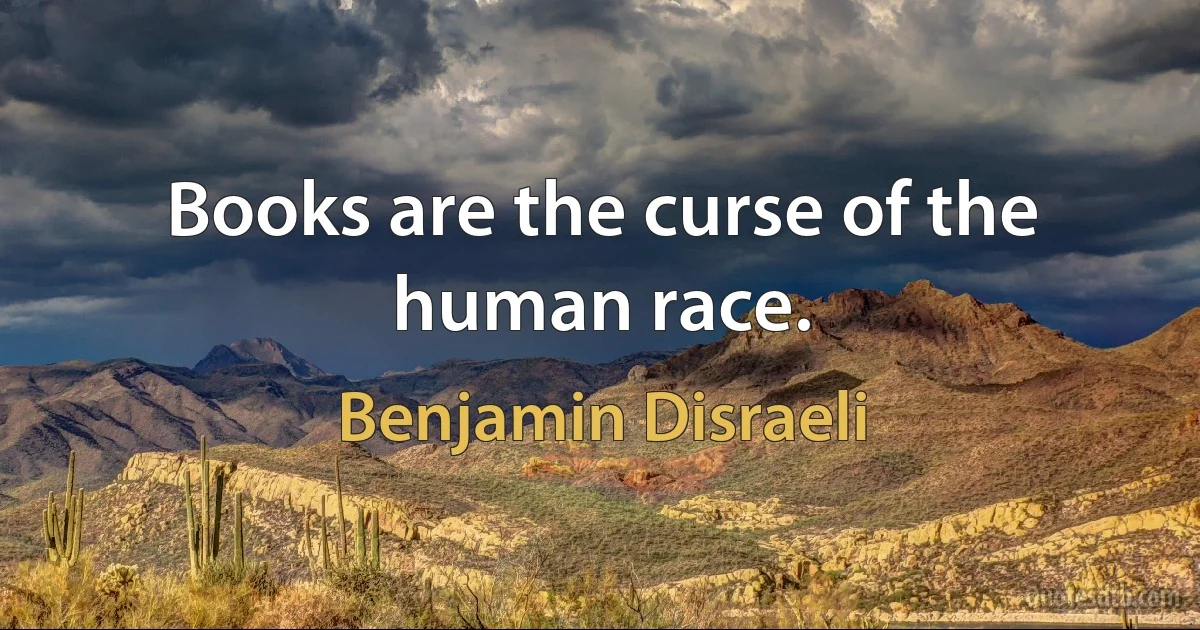 Books are the curse of the human race. (Benjamin Disraeli)