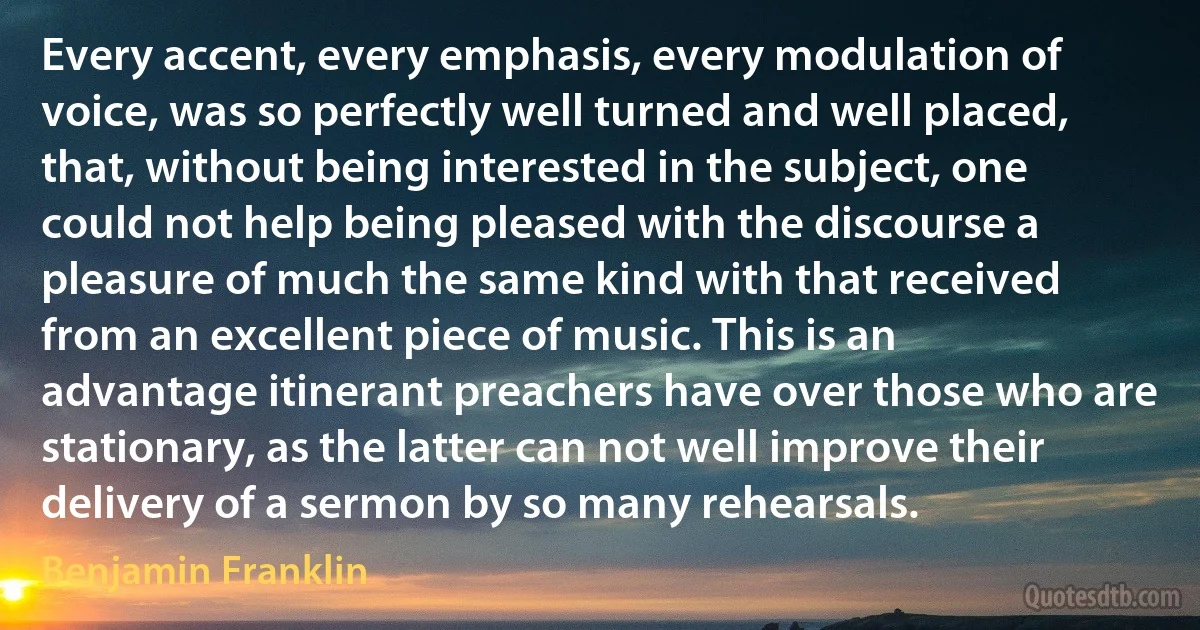 Every accent, every emphasis, every modulation of voice, was so perfectly well turned and well placed, that, without being interested in the subject, one could not help being pleased with the discourse a pleasure of much the same kind with that received from an excellent piece of music. This is an advantage itinerant preachers have over those who are stationary, as the latter can not well improve their delivery of a sermon by so many rehearsals. (Benjamin Franklin)