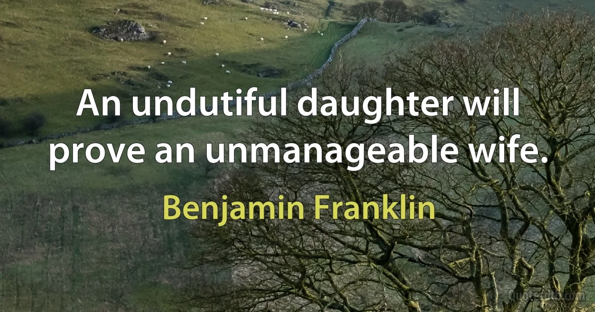 An undutiful daughter will prove an unmanageable wife. (Benjamin Franklin)