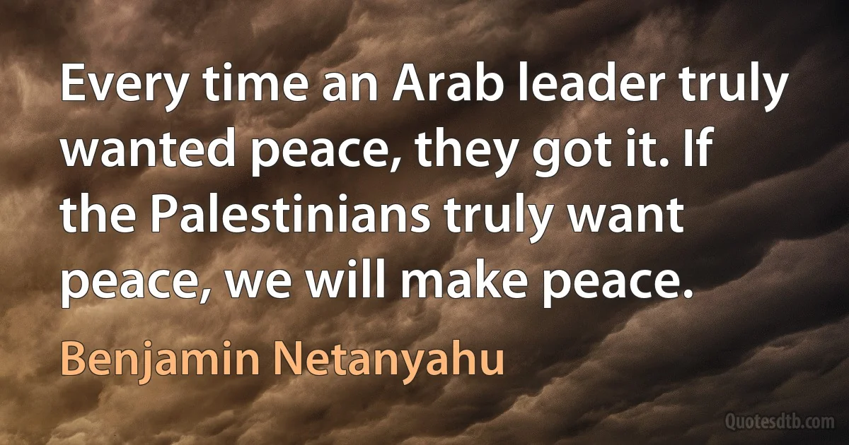 Every time an Arab leader truly wanted peace, they got it. If the Palestinians truly want peace, we will make peace. (Benjamin Netanyahu)