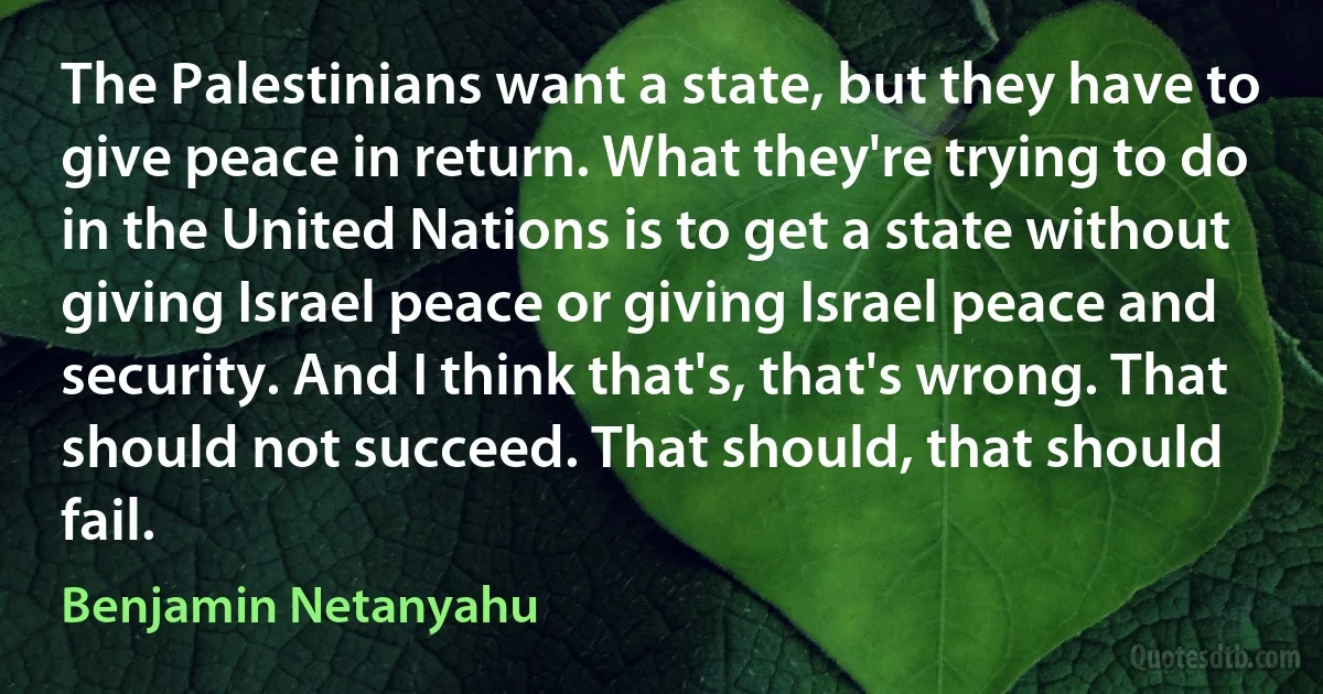 The Palestinians want a state, but they have to give peace in return. What they're trying to do in the United Nations is to get a state without giving Israel peace or giving Israel peace and security. And I think that's, that's wrong. That should not succeed. That should, that should fail. (Benjamin Netanyahu)