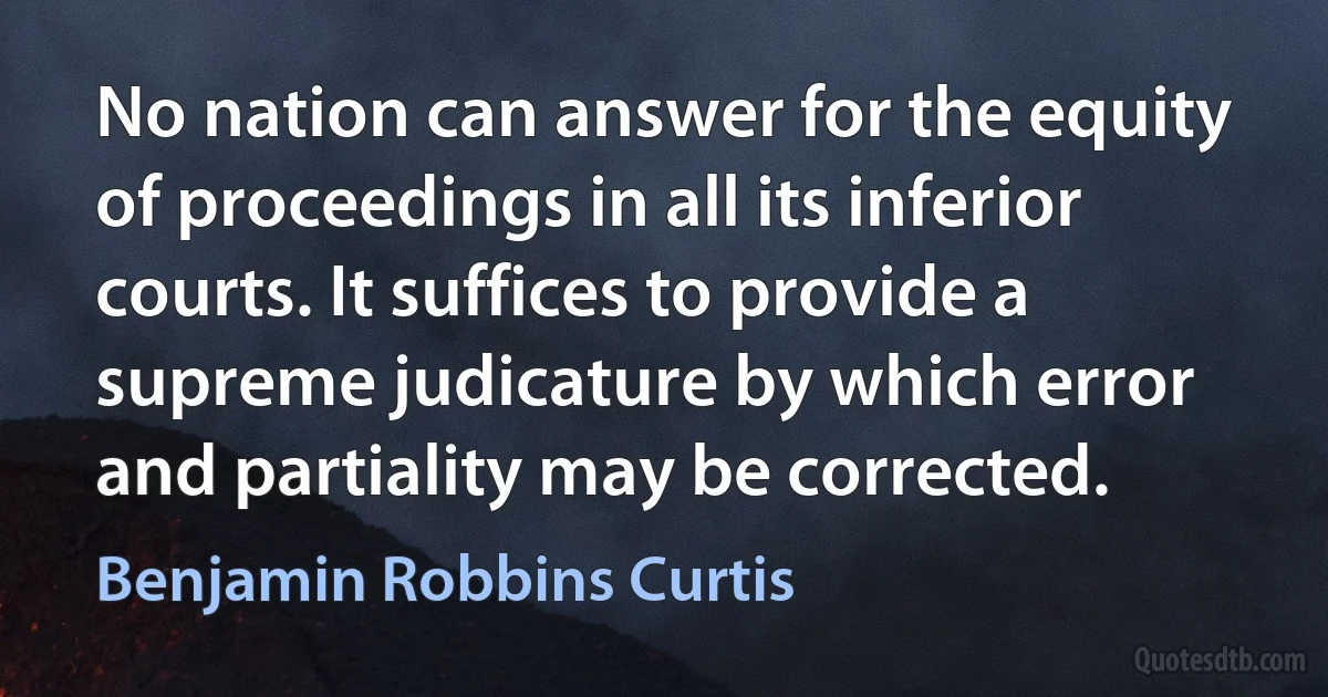 No nation can answer for the equity of proceedings in all its inferior courts. It suffices to provide a supreme judicature by which error and partiality may be corrected. (Benjamin Robbins Curtis)