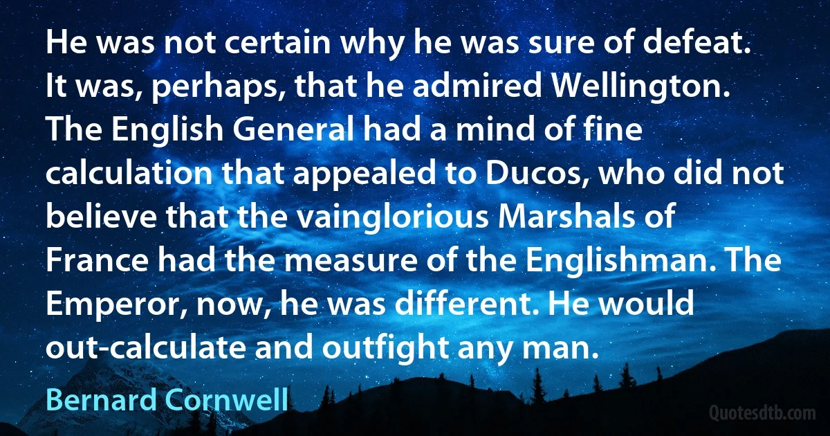 He was not certain why he was sure of defeat. It was, perhaps, that he admired Wellington. The English General had a mind of fine calculation that appealed to Ducos, who did not believe that the vainglorious Marshals of France had the measure of the Englishman. The Emperor, now, he was different. He would out-calculate and outfight any man. (Bernard Cornwell)