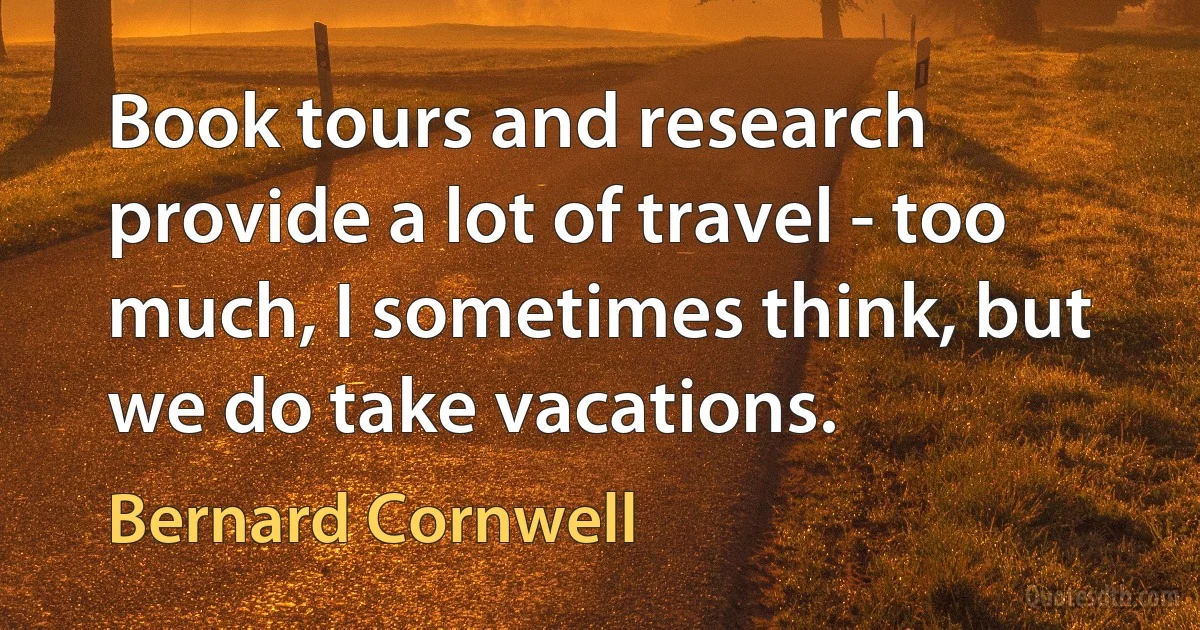 Book tours and research provide a lot of travel - too much, I sometimes think, but we do take vacations. (Bernard Cornwell)