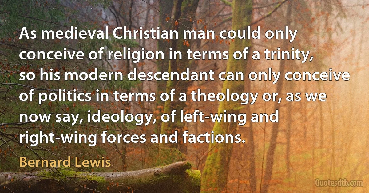 As medieval Christian man could only conceive of religion in terms of a trinity, so his modern descendant can only conceive of politics in terms of a theology or, as we now say, ideology, of left-wing and right-wing forces and factions. (Bernard Lewis)