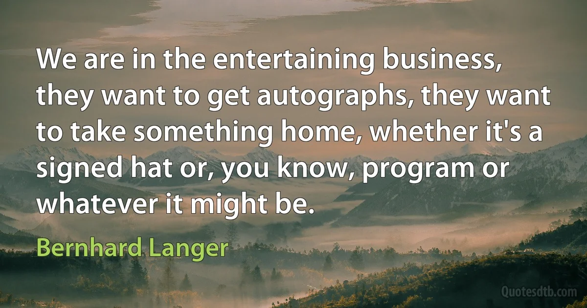 We are in the entertaining business, they want to get autographs, they want to take something home, whether it's a signed hat or, you know, program or whatever it might be. (Bernhard Langer)