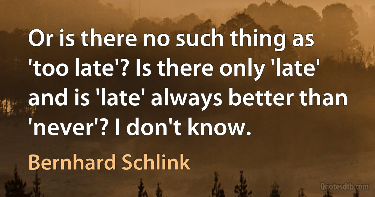 Or is there no such thing as 'too late'? Is there only 'late' and is 'late' always better than 'never'? I don't know. (Bernhard Schlink)