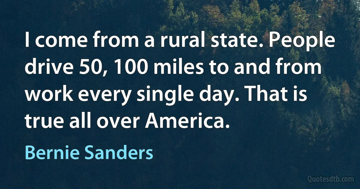 I come from a rural state. People drive 50, 100 miles to and from work every single day. That is true all over America. (Bernie Sanders)