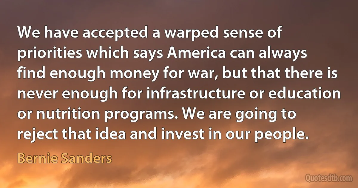 We have accepted a warped sense of priorities which says America can always find enough money for war, but that there is never enough for infrastructure or education or nutrition programs. We are going to reject that idea and invest in our people. (Bernie Sanders)