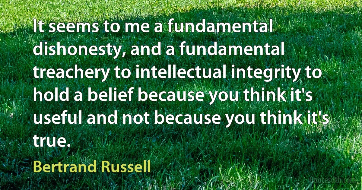 It seems to me a fundamental dishonesty, and a fundamental treachery to intellectual integrity to hold a belief because you think it's useful and not because you think it's true. (Bertrand Russell)