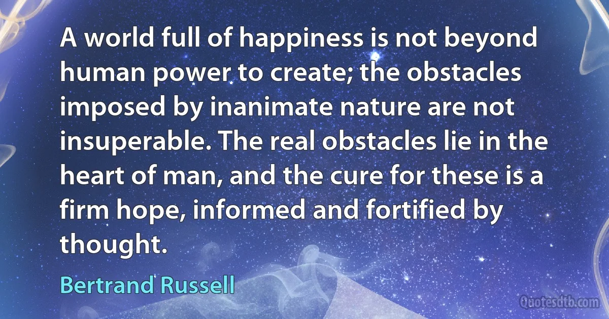 A world full of happiness is not beyond human power to create; the obstacles imposed by inanimate nature are not insuperable. The real obstacles lie in the heart of man, and the cure for these is a firm hope, informed and fortified by thought. (Bertrand Russell)