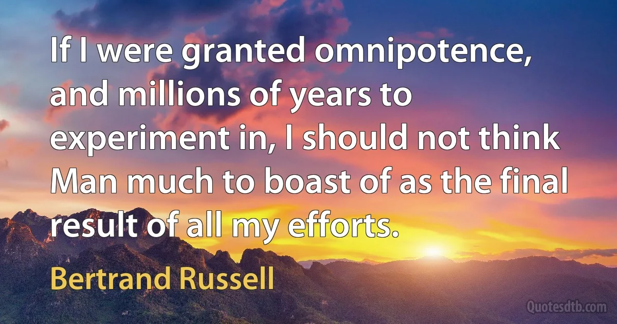 If I were granted omnipotence, and millions of years to experiment in, I should not think Man much to boast of as the final result of all my efforts. (Bertrand Russell)