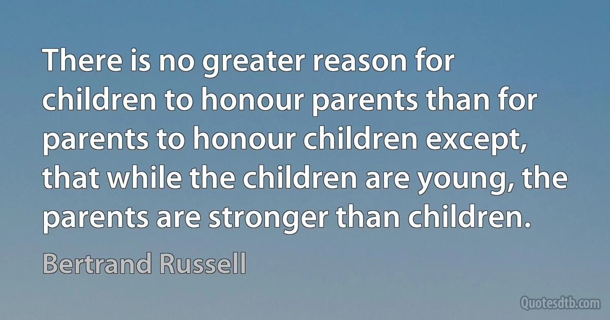 There is no greater reason for children to honour parents than for parents to honour children except, that while the children are young, the parents are stronger than children. (Bertrand Russell)