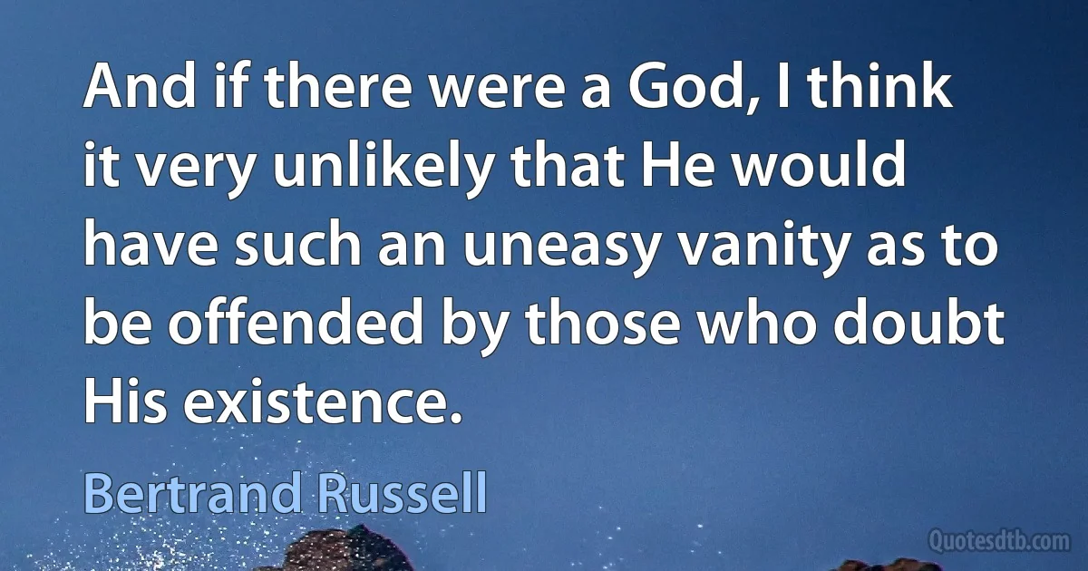 And if there were a God, I think it very unlikely that He would have such an uneasy vanity as to be offended by those who doubt His existence. (Bertrand Russell)