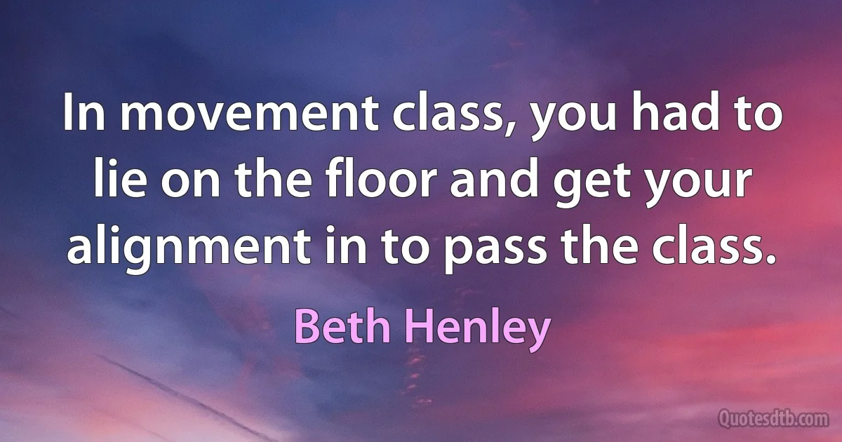 In movement class, you had to lie on the floor and get your alignment in to pass the class. (Beth Henley)