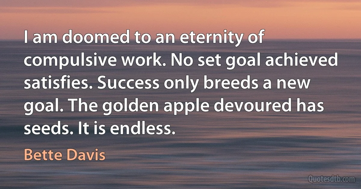 I am doomed to an eternity of compulsive work. No set goal achieved satisfies. Success only breeds a new goal. The golden apple devoured has seeds. It is endless. (Bette Davis)