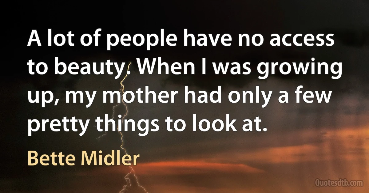 A lot of people have no access to beauty. When I was growing up, my mother had only a few pretty things to look at. (Bette Midler)