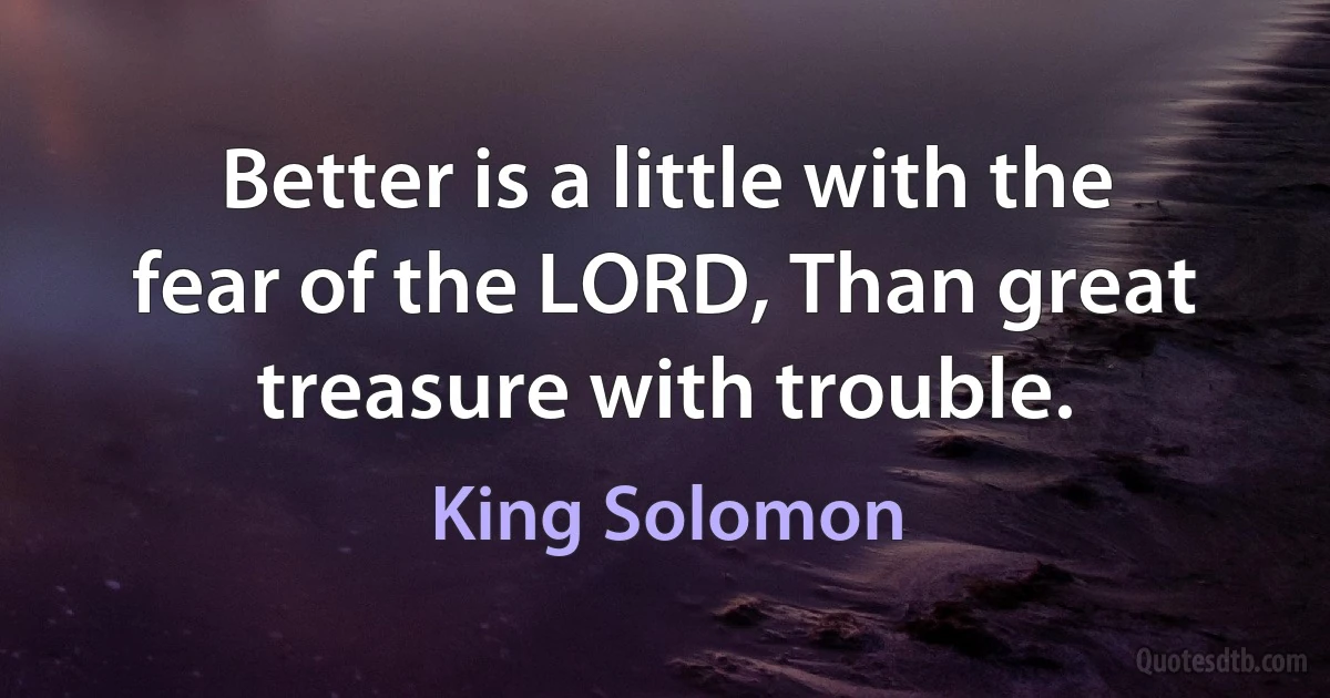 Better is a little with the fear of the LORD, Than great treasure with trouble. (King Solomon)