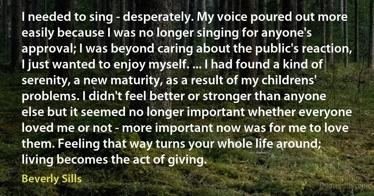 I needed to sing - desperately. My voice poured out more easily because I was no longer singing for anyone's approval; I was beyond caring about the public's reaction, I just wanted to enjoy myself. ... I had found a kind of serenity, a new maturity, as a result of my childrens' problems. I didn't feel better or stronger than anyone else but it seemed no longer important whether everyone loved me or not - more important now was for me to love them. Feeling that way turns your whole life around; living becomes the act of giving. (Beverly Sills)