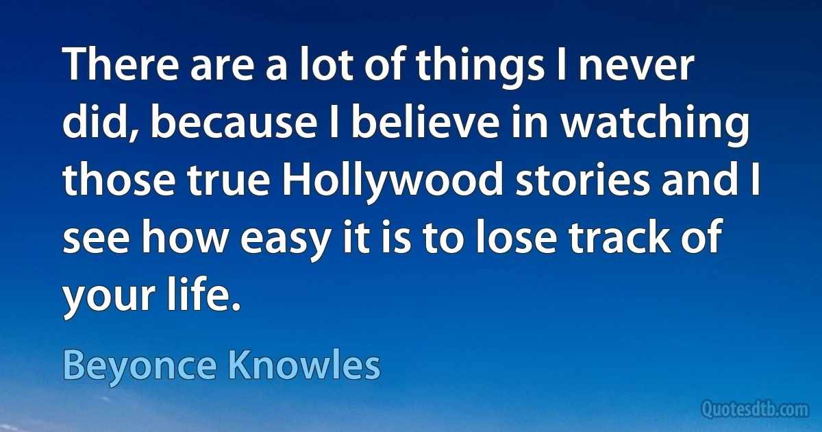 There are a lot of things I never did, because I believe in watching those true Hollywood stories and I see how easy it is to lose track of your life. (Beyonce Knowles)