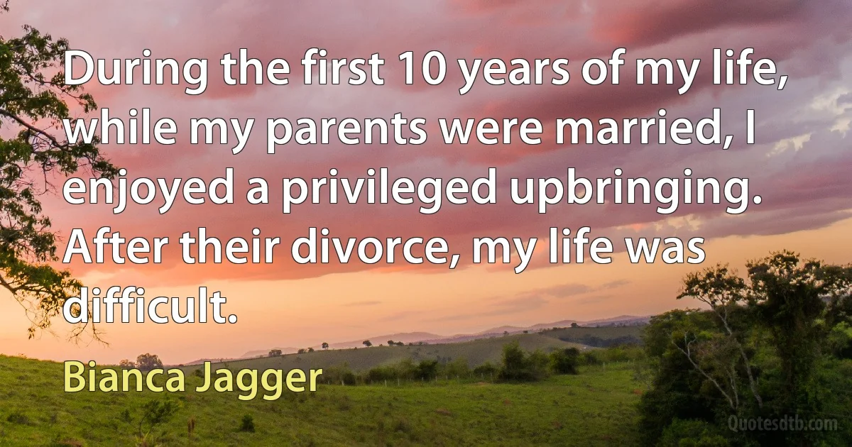 During the first 10 years of my life, while my parents were married, I enjoyed a privileged upbringing. After their divorce, my life was difficult. (Bianca Jagger)