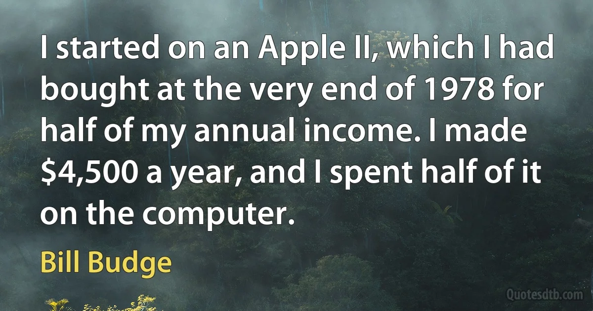 I started on an Apple II, which I had bought at the very end of 1978 for half of my annual income. I made $4,500 a year, and I spent half of it on the computer. (Bill Budge)