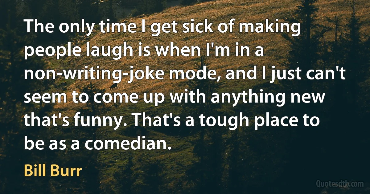 The only time I get sick of making people laugh is when I'm in a non-writing-joke mode, and I just can't seem to come up with anything new that's funny. That's a tough place to be as a comedian. (Bill Burr)