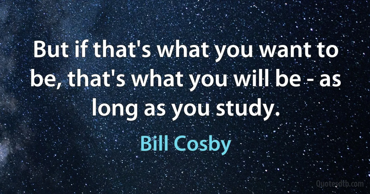 But if that's what you want to be, that's what you will be - as long as you study. (Bill Cosby)