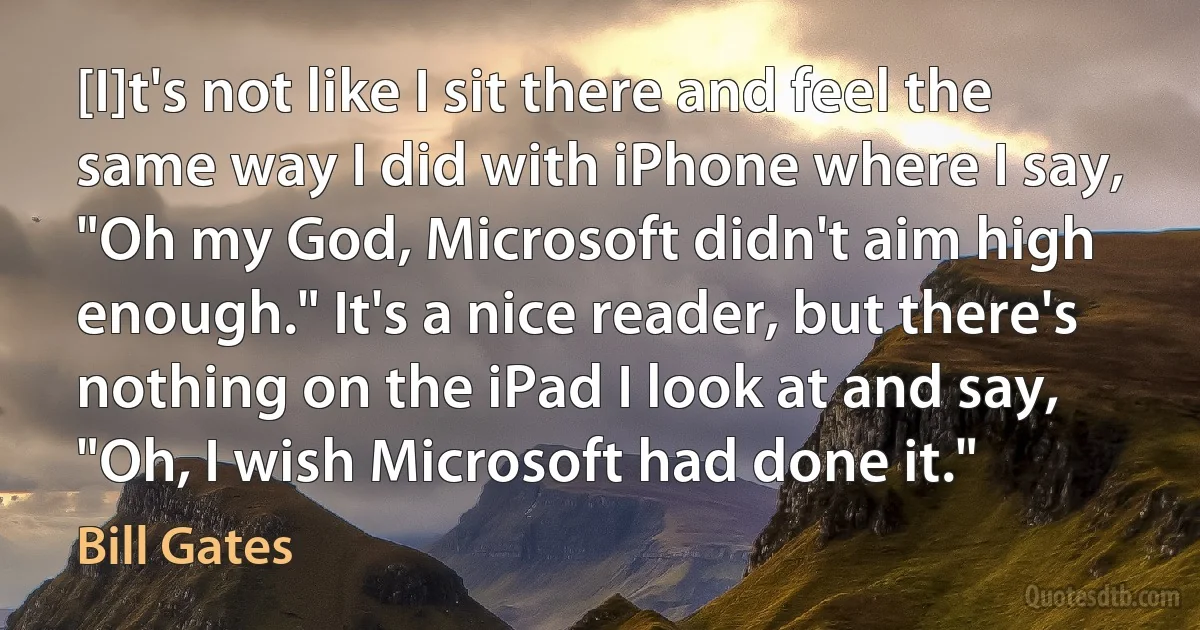 [I]t's not like I sit there and feel the same way I did with iPhone where I say, "Oh my God, Microsoft didn't aim high enough." It's a nice reader, but there's nothing on the iPad I look at and say, "Oh, I wish Microsoft had done it." (Bill Gates)