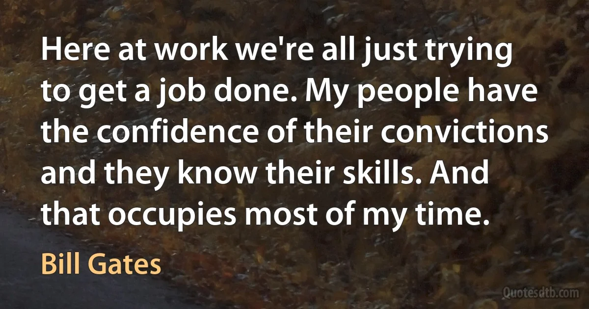 Here at work we're all just trying to get a job done. My people have the confidence of their convictions and they know their skills. And that occupies most of my time. (Bill Gates)