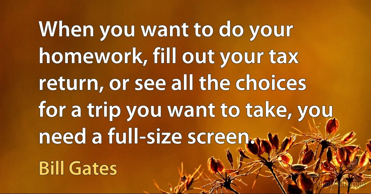 When you want to do your homework, fill out your tax return, or see all the choices for a trip you want to take, you need a full-size screen. (Bill Gates)