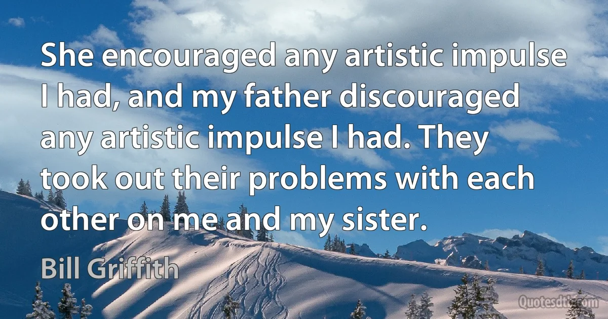 She encouraged any artistic impulse I had, and my father discouraged any artistic impulse I had. They took out their problems with each other on me and my sister. (Bill Griffith)