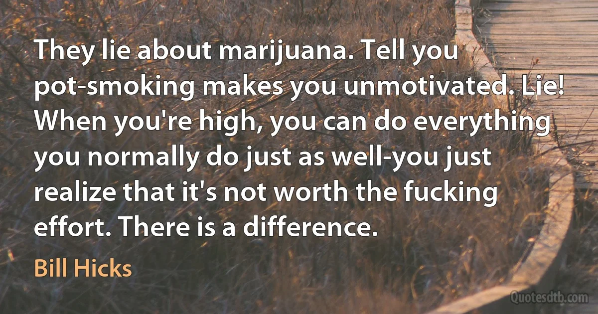 They lie about marijuana. Tell you pot-smoking makes you unmotivated. Lie! When you're high, you can do everything you normally do just as well-you just realize that it's not worth the fucking effort. There is a difference. (Bill Hicks)