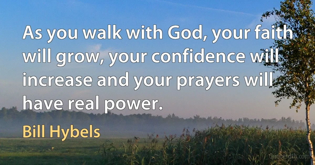 As you walk with God, your faith will grow, your confidence will increase and your prayers will have real power. (Bill Hybels)