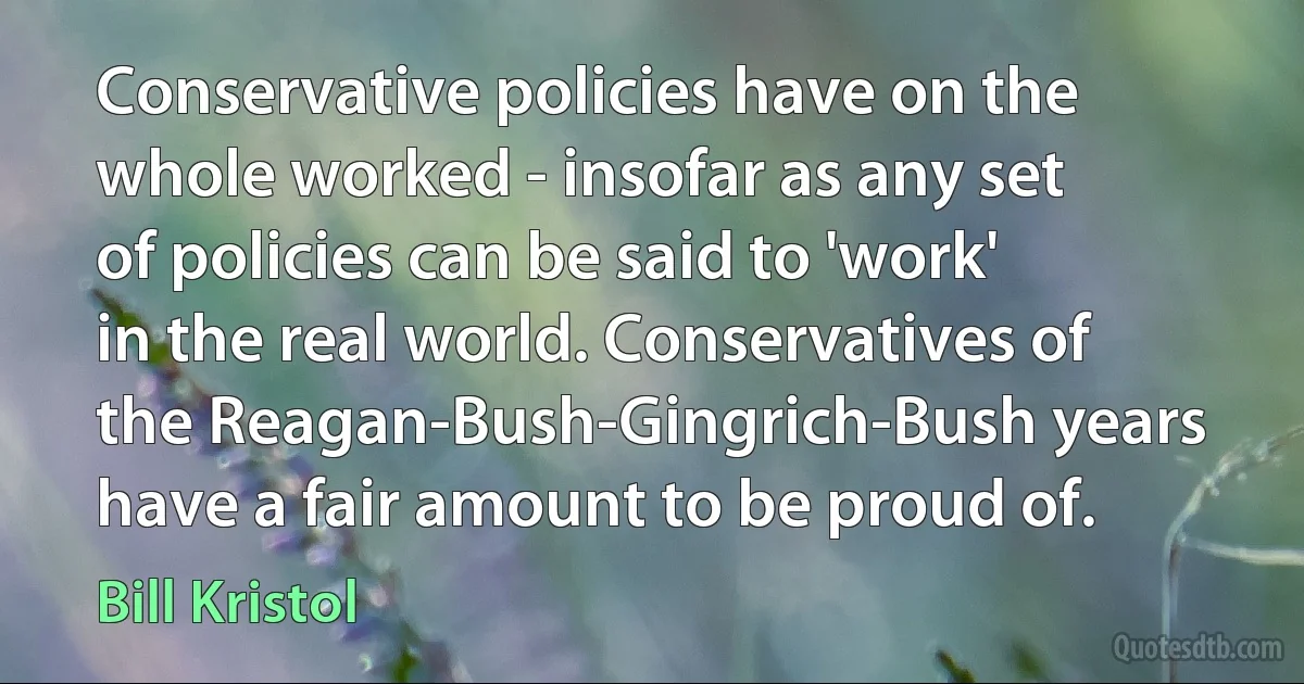 Conservative policies have on the whole worked - insofar as any set of policies can be said to 'work' in the real world. Conservatives of the Reagan-Bush-Gingrich-Bush years have a fair amount to be proud of. (Bill Kristol)