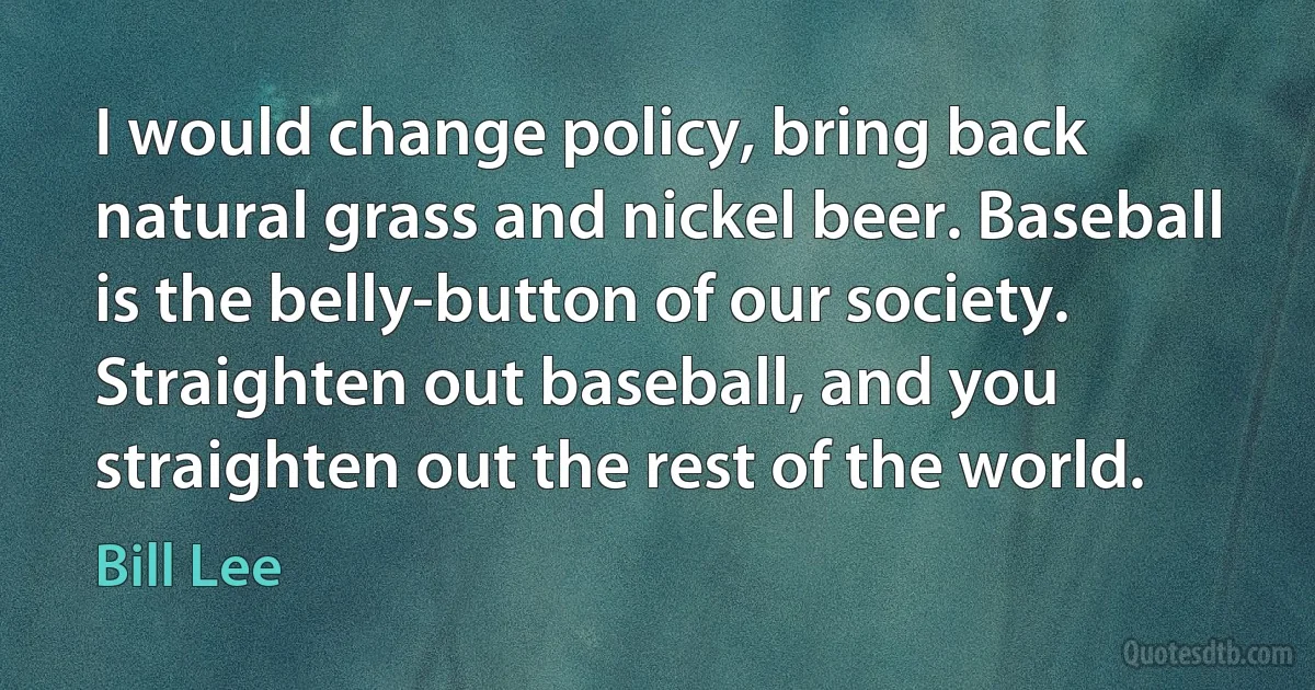 I would change policy, bring back natural grass and nickel beer. Baseball is the belly-button of our society. Straighten out baseball, and you straighten out the rest of the world. (Bill Lee)